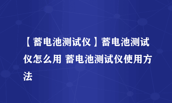 【蓄电池测试仪】蓄电池测试仪怎么用 蓄电池测试仪使用方法