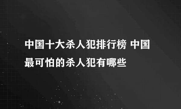 中国十大杀人犯排行榜 中国最可怕的杀人犯有哪些