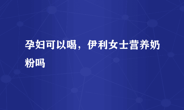 孕妇可以喝，伊利女士营养奶粉吗