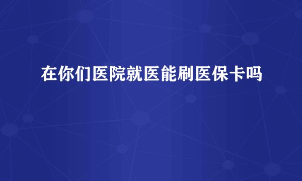 在你们医院就医能刷医保卡吗