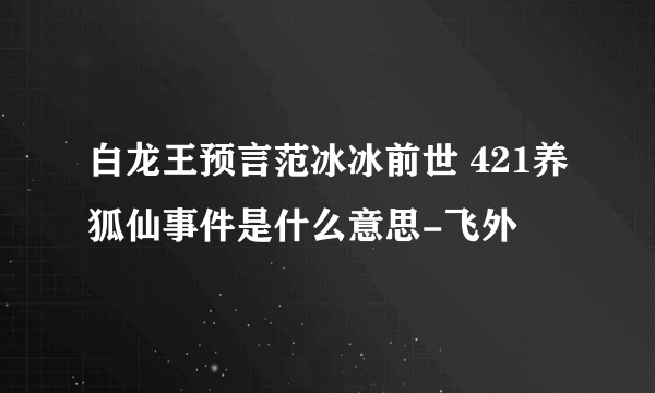 白龙王预言范冰冰前世 421养狐仙事件是什么意思-飞外