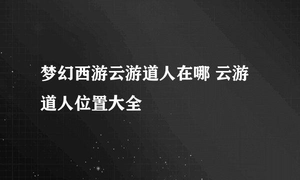 梦幻西游云游道人在哪 云游道人位置大全