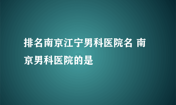 排名南京江宁男科医院名 南京男科医院的是