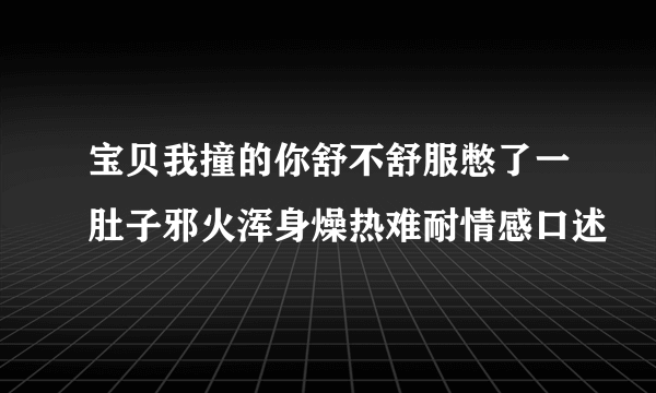 宝贝我撞的你舒不舒服憋了一肚子邪火浑身燥热难耐情感口述