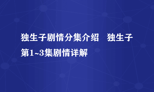 独生子剧情分集介绍   独生子第1~3集剧情详解