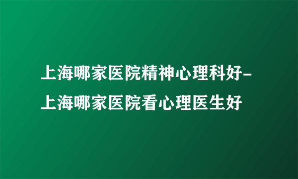 上海哪家医院精神心理科好-上海哪家医院看心理医生好