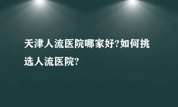 天津人流医院哪家好?如何挑选人流医院?