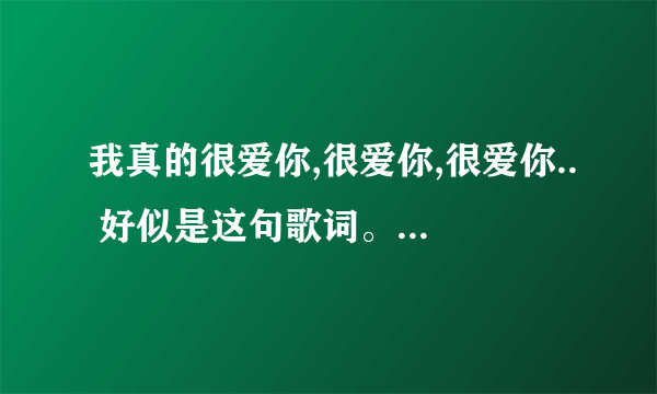 我真的很爱你,很爱你,很爱你.. 好似是这句歌词。 歌曲名字是什么。