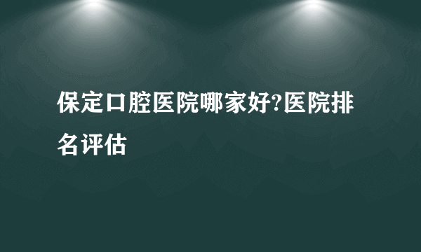 保定口腔医院哪家好?医院排名评估