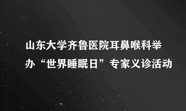 山东大学齐鲁医院耳鼻喉科举办“世界睡眠日”专家义诊活动