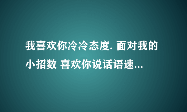 我喜欢你冷冷态度. 面对我的小招数 喜欢你说话语速..陪你逛街.买衣服 我喜欢你的小糊涂 想要牵你过马路...