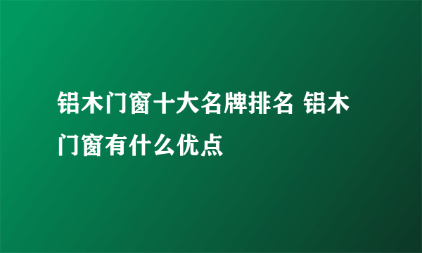 铝木门窗十大名牌排名 铝木门窗有什么优点