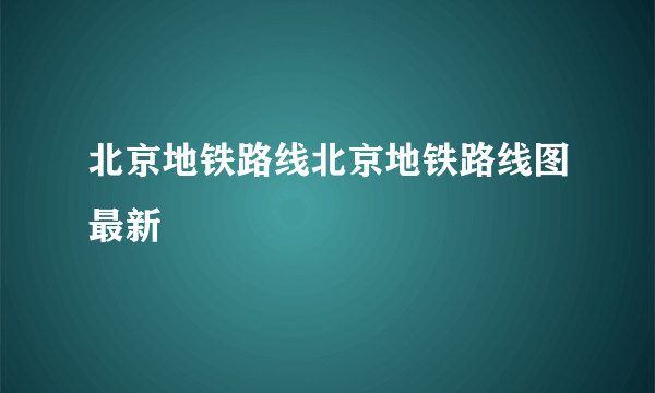 北京地铁路线北京地铁路线图最新