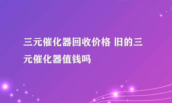 三元催化器回收价格 旧的三元催化器值钱吗