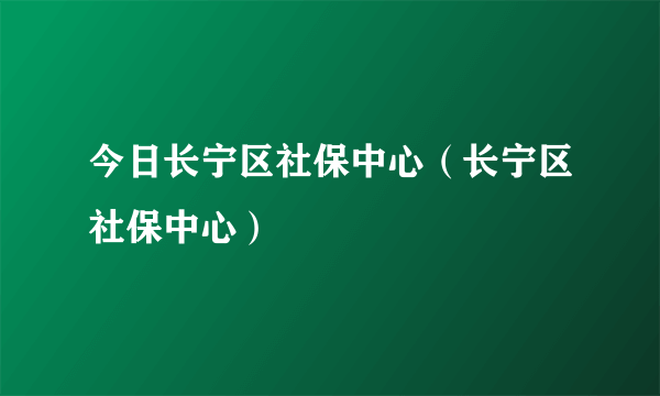 今日长宁区社保中心（长宁区社保中心）