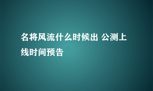 名将风流什么时候出 公测上线时间预告