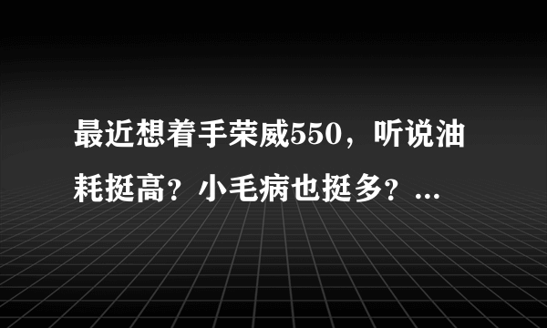 最近想着手荣威550，听说油耗挺高？小毛病也挺多？燥音也挺大？