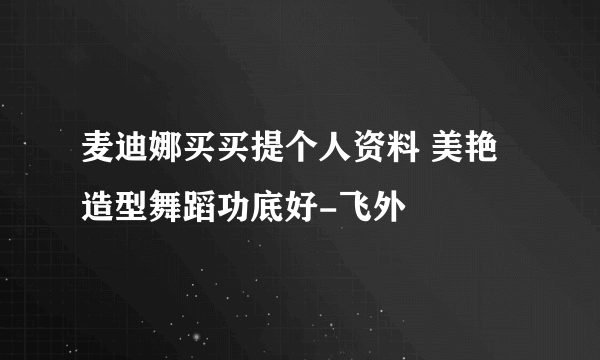 麦迪娜买买提个人资料 美艳造型舞蹈功底好-飞外