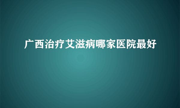 广西治疗艾滋病哪家医院最好