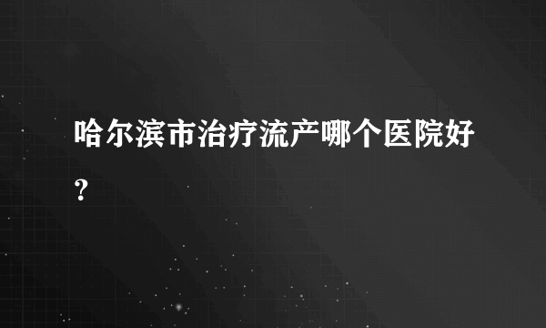 哈尔滨市治疗流产哪个医院好？