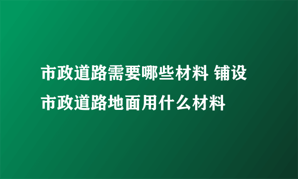 市政道路需要哪些材料 铺设市政道路地面用什么材料