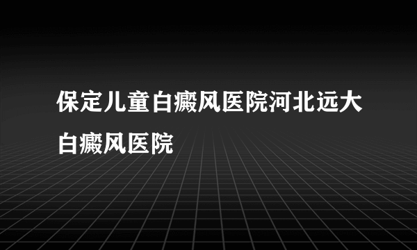 保定儿童白癜风医院河北远大白癜风医院