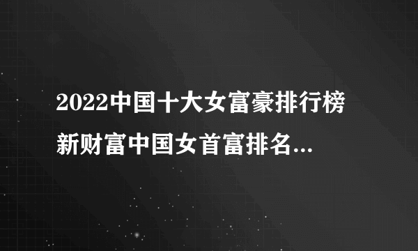 2022中国十大女富豪排行榜 新财富中国女首富排名 中国十大有钱的女人