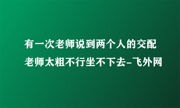 有一次老师说到两个人的交配老师太粗不行坐不下去-飞外网