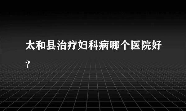 太和县治疗妇科病哪个医院好？