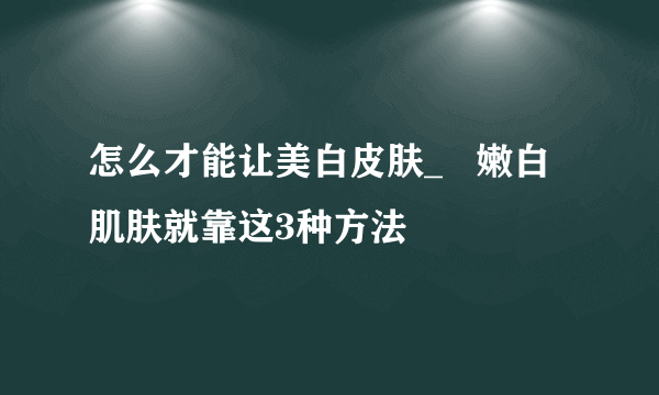 怎么才能让美白皮肤_   嫩白肌肤就靠这3种方法