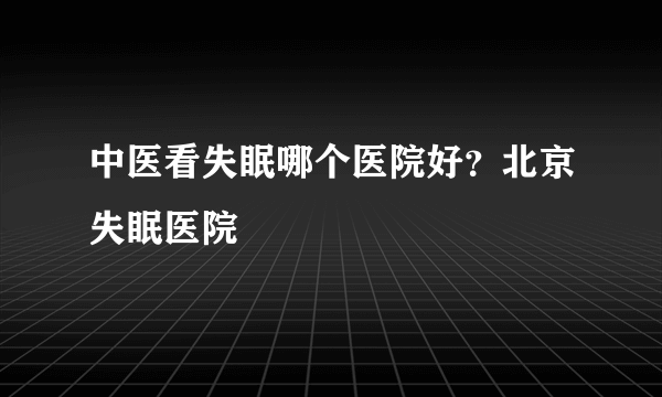 中医看失眠哪个医院好？北京失眠医院