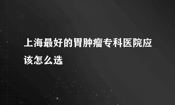 上海最好的胃肿瘤专科医院应该怎么选