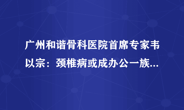 广州和谐骨科医院首席专家韦以宗：颈椎病或成办公一族致命因素