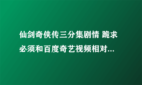 仙剑奇侠传三分集剧情 跪求 必须和百度奇艺视频相对应！！！！！