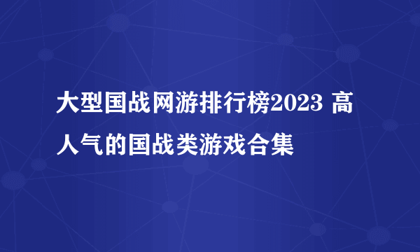 大型国战网游排行榜2023 高人气的国战类游戏合集