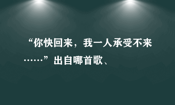 “你快回来，我一人承受不来……”出自哪首歌、