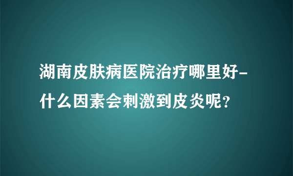 湖南皮肤病医院治疗哪里好-什么因素会刺激到皮炎呢？