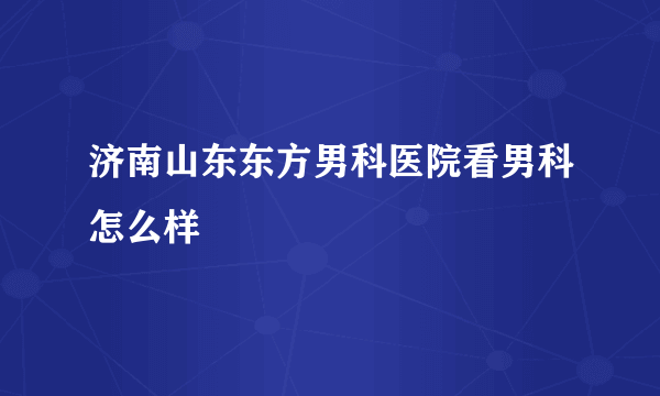 济南山东东方男科医院看男科怎么样