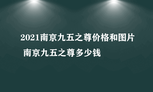 2021南京九五之尊价格和图片 南京九五之尊多少钱