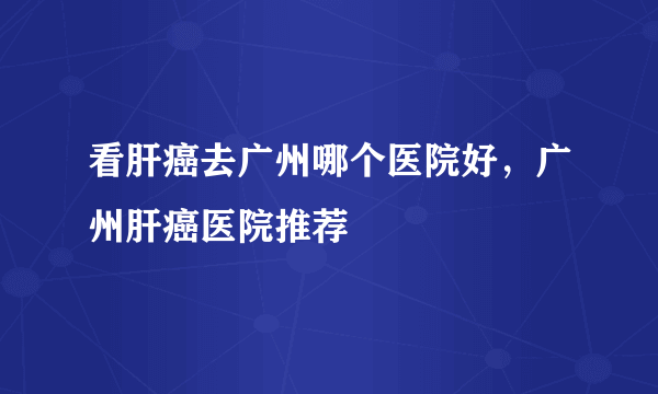 看肝癌去广州哪个医院好，广州肝癌医院推荐