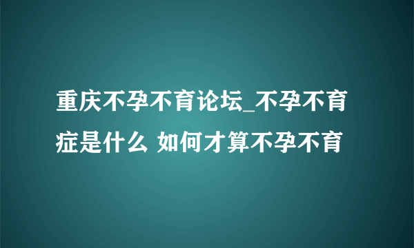 重庆不孕不育论坛_不孕不育症是什么 如何才算不孕不育