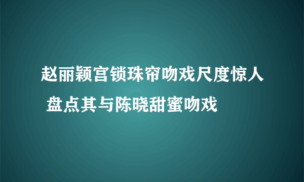 赵丽颖宫锁珠帘吻戏尺度惊人 盘点其与陈晓甜蜜吻戏