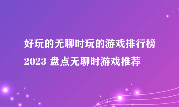 好玩的无聊时玩的游戏排行榜2023 盘点无聊时游戏推荐