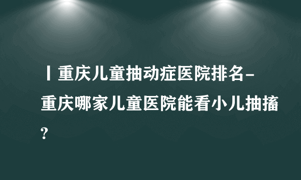 丨重庆儿童抽动症医院排名-重庆哪家儿童医院能看小儿抽搐?