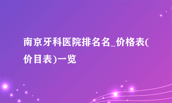 南京牙科医院排名名_价格表(价目表)一览