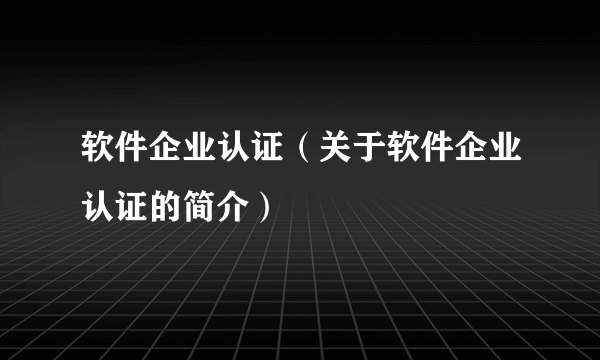 软件企业认证（关于软件企业认证的简介）