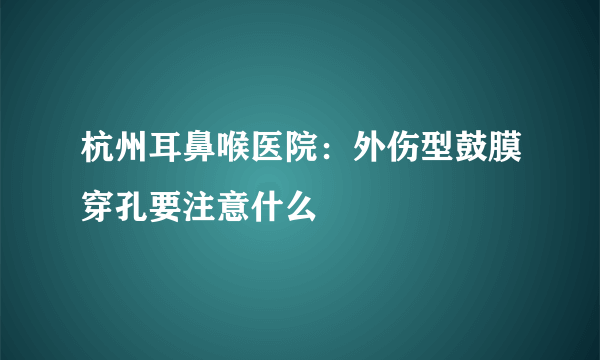 杭州耳鼻喉医院：外伤型鼓膜穿孔要注意什么