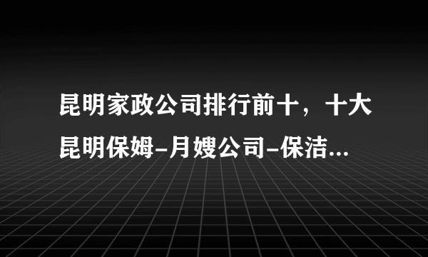 昆明家政公司排行前十，十大昆明保姆-月嫂公司-保洁公司，昆明市家政公司哪家好