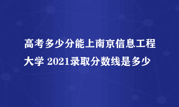 高考多少分能上南京信息工程大学 2021录取分数线是多少