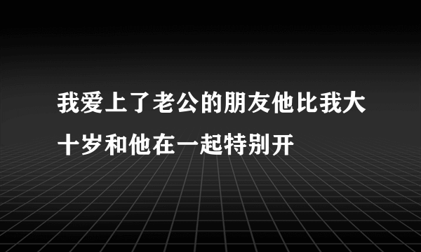 我爱上了老公的朋友他比我大十岁和他在一起特别开